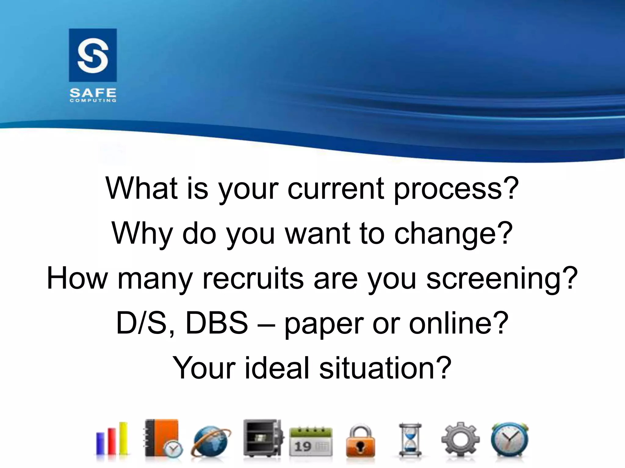 What is your current process?
Why do you want to change?
How many recruits are you screening?
D/S, DBS – paper or online?
Your ideal situation?
 