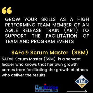 SAFe® Scrum Master (SSM)
SAFe® Scrum Master (SSM) is a servant
leader who knows that her own growth
comes from facilitating the growth of others
who deliver the results.
GROW YOUR SKILLS  AS A HIGH
PERFORMING TEAM MEMBER OF AN
AGILE RELEASE TRAIN (ART) TO
SUPPORT THE FACILITATION OF
TEAM AND PROGRAM EVENTS
 