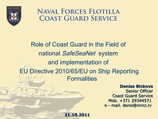 Deniss Bickovs Senior Officer Coast Guard Service Mob. +371 29344571  e - mail. denis@mrcc.lv  21 . 10 .2011 Role of Coast Guard in the Field of  national  SafeSeaNet   system  and implementation of  EU Directive 2010/65/EU on Ship Reporting Formalit ies 