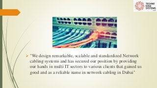  "We design remarkable, scalable and standardized Network
cabling systems and has secured our position by providing
our hands in multi IT sectors to various clients that gained us
good and as a reliable name in network cabling in Dubai"
 