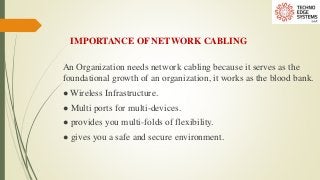 IMPORTANCE OF NETWORK CABLING
An Organization needs network cabling because it serves as the
foundational growth of an organization, it works as the blood bank.
● Wireless Infrastructure.
● Multi ports for multi-devices.
● provides you multi-folds of flexibility.
● gives you a safe and secure environment.
 