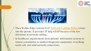  Then Techno Edge systems LLC Network Cabling Dubai comes
into the picture. It provides IT help ASAP because of the low
downtime in network cabling.
 In healthcare organizations from patients' information systems to
remote consultation to medical diagnostic equipment, everything
needs safe and solid network connections.
 