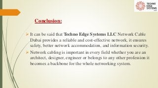Conclusion:
 It can be said that Techno Edge Systems LLC Network Cable
Dubai provides a reliable and cost-effective network, it ensures
safety, better network accommodation, and information security.
 Network cabling is important in every field whether you are an
architect, designer, engineer or belongs to any other profession it
becomes a backbone for the whole networking system.
 