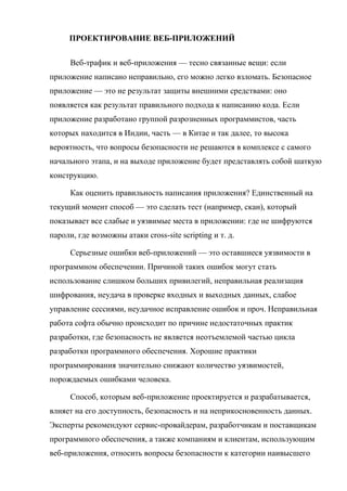 ПРОЕКТИРОВАНИЕ ВЕБ-ПРИЛОЖЕНИЙ
Веб-трафик и веб-приложения — тесно связанные вещи: если
приложение написано неправильно, его можно легко взломать. Безопасное
приложение — это не результат защиты внешними средствами: оно
появляется как результат правильного подхода к написанию кода. Если
приложение разработано группой разрозненных программистов, часть
которых находится в Индии, часть — в Китае и так далее, то высока
вероятность, что вопросы безопасности не решаются в комплексе с самого
начального этапа, и на выходе приложение будет представлять собой шаткую
конструкцию.
Как оценить правильность написания приложения? Единственный на
текущий момент способ — это сделать тест (например, скан), который
показывает все слабые и уязвимые места в приложении: где не шифруются
пароли, где возможны атаки cross-site scripting и т. д.
Серьезные ошибки веб-приложений — это оставшиеся уязвимости в
программном обеспечении. Причиной таких ошибок могут стать
использование слишком больших привилегий, неправильная реализация
шифрования, неудача в проверке входных и выходных данных, слабое
управление сессиями, неудачное исправление ошибок и проч. Неправильная
работа софта обычно происходит по причине недостаточных практик
разработки, где безопасность не является неотъемлемой частью цикла
разработки программного обеспечения. Хорошие практики
программирования значительно снижают количество уязвимостей,
порождаемых ошибками человека.
Способ, которым веб-приложение проектируется и разрабатывается,
влияет на его доступность, безопасность и на неприкосновенность данных.
Эксперты рекомендуют сервис-провайдерам, разработчикам и поставщикам
программного обеспечения, а также компаниям и клиентам, использующим
веб-приложения, относить вопросы безопасности к категории наивысшего
 