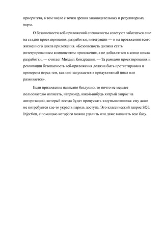 приоритета, в том числе с точки зрения законодательных и регуляторных
норм.
О безопасности веб-приложений специалисты советуют заботиться еще
на стадии проектирования, разработки, интеграции — и на протяжении всего
жизненного цикла приложения. «Безопасность должна стать
интегрированным компонентом приложения, а не добавляться в конце цикла
разработки, — считает Михаил Кондрашин. — За рамками проектирования и
реализации безопасность веб-приложения должна быть протестирована и
проверена перед тем, как оно запускается в продуктивный цикл или
развивается».
Если приложение написано бездумно, то ничто не мешает
пользователю написать, например, какой-нибудь хитрый запрос на
авторизацию, который всегда будет пропускать злоумышленника: ему даже
не потребуется где-то украсть пароль доступа. Это классический запрос SQL
Injection, с помощью которого можно удалить или даже выкачать всю базу.
 
