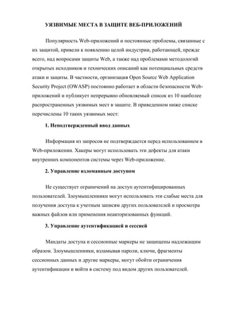 УЯЗВИМЫЕ МЕСТА В ЗАЩИТЕ ВЕБ-ПРИЛОЖЕНИЙ
Популярность Web-приложений и постоянные проблемы, связанные с
их защитой, привели к появлению целой индустрии, работающей, прежде
всего, над вопросами защиты Web, а также над проблемами методологий
открытых исходников и технических описаний как потенциальных средств
атаки и защиты. В частности, организация Open Source Web Application
Security Project (OWASP) постоянно работает в области безопасности Web-
приложений и публикует непрерывно обновляемый список из 10 наиболее
распространенных уязвимых мест в защите. В приведенном ниже списке
перечислены 10 таких уязвимых мест:
1. Неподтвержденный ввод данных
Информация из запросов не подтверждается перед использованием в
Web-приложении. Хакеры могут использовать эти дефекты для атаки
внутренних компонентов системы через Web-приложение.
2. Управление взломанным доступом
Не существует ограничений на доступ аутентифицированных
пользователей. Злоумышленники могут использовать эти слабые места для
получения доступа к учетным записям других пользователей и просмотра
важных файлов или применения неавторизованных функций.
3. Управление аутентификацией и сессией
Мандаты доступа и сессионные маркеры не защищены надлежащим
образом. Злоумышленники, взламывая пароли, ключи, фрагменты
сессионных данных и другие маркеры, могут обойти ограничения
аутентификации и войти в систему под видом других пользователей.
 