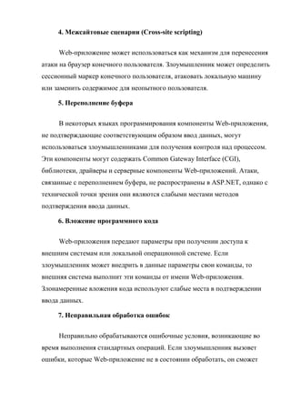 4. Межсайтовые сценарии (Cross-site scripting)
Web-приложение может использоваться как механизм для перенесения
атаки на браузер конечного пользователя. Злоумышленник может определить
сессионный маркер конечного пользователя, атаковать локальную машину
или заменить содержимое для неопытного пользователя.
5. Переполнение буфера
В некоторых языках программирования компоненты Web-приложения,
не подтверждающие соответствующим образом ввод данных, могут
использоваться злоумышленниками для получения контроля над процессом.
Эти компоненты могут содержать Common Gateway Interface (CGI),
библиотеки, драйверы и серверные компоненты Web-приложений. Атаки,
связанные с переполнением буфера, не распространены в ASP.NET, однако с
технической точки зрения они являются слабыми местами методов
подтверждения ввода данных.
6. Вложение программного кода
Web-приложения передают параметры при получении доступа к
внешним системам или локальной операционной системе. Если
злоумышленник может внедрить в данные параметры свои команды, то
внешняя система выполнит эти команды от имени Web-приложения.
Злонамеренные вложения кода используют слабые места в подтверждении
ввода данных.
7. Неправильная обработка ошибок
Неправильно обрабатываются ошибочные условия, возникающие во
время выполнения стандартных операций. Если злоумышленник вызовет
ошибки, которые Web-приложение не в состоянии обработать, он сможет
 