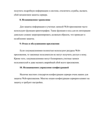 получить подробную информацию о системе, отключить службы, вызвать
сбой механизмов зашиты сервера.
8. Незащищенное хранилище
Для защиты информации и учетных записей Web-приложения часто
используют функции криптографии. Такие функции и код для их интеграции
довольно сложно запрограммировать должным образом, что приводит к
ослаблению защиты.
9. Отказ в обслуживании приложения
Если злоумышленники полностью используют ресурсы Web-
приложения, то законные пользователи не могут получить доступ к нему.
Кроме того, злоумышленники могут блокировать учетные записи
пользователей и даже вызвать аварийный сбой всего приложения.
10. Незащищенное управление конфигурацией
Наличие жестких стандартов конфигурации сервера очень важно для
защиты Web-приложения. Многие опции конфигурации серверов влияют на
защиту и требуют настройки.
 