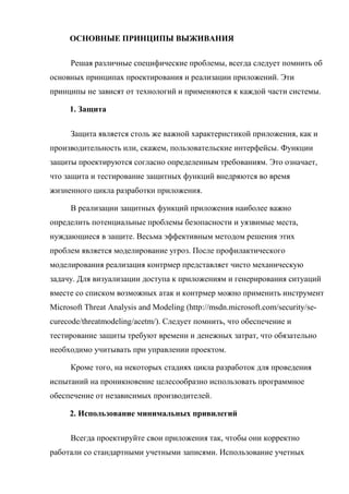 ОСНОВНЫЕ ПРИНЦИПЫ ВЫЖИВАНИЯ
Решая различные специфические проблемы, всегда следует помнить об
основных принципах проектирования и реализации приложений. Эти
принципы не зависят от технологий и применяются к каждой части системы.
1. Защита
Защита является столь же важной характеристикой приложения, как и
производительность или, скажем, пользовательские интерфейсы. Функции
защиты проектируются согласно определенным требованиям. Это означает,
что защита и тестирование защитных функций внедряются во время
жизненного цикла разработки приложения.
В реализации защитных функций приложения наиболее важно
определить потенциальные проблемы безопасности и уязвимые места,
нуждающиеся в защите. Весьма эффективным методом решения этих
проблем является моделирование угроз. После профилактического
моделирования реализация контрмер представляет чисто механическую
задачу. Для визуализации доступа к приложениям и генерирования ситуаций
вместе со списком возможных атак и контрмер можно применить инструмент
Microsoft Threat Analysis and Modeling (http://msdn.microsoft.com/security/se-
curecode/threatmodeling/acetm/). Следует помнить, что обеспечение и
тестирование защиты требуют времени и денежных затрат, что обязательно
необходимо учитывать при управлении проектом.
Кроме того, на некоторых стадиях цикла разработок для проведения
испытаний на проникновение целесообразно использовать программное
обеспечение от независимых производителей.
2. Использование минимальных привилегий
Всегда проектируйте свои приложения так, чтобы они корректно
работали со стандартными учетными записями. Использование учетных
 