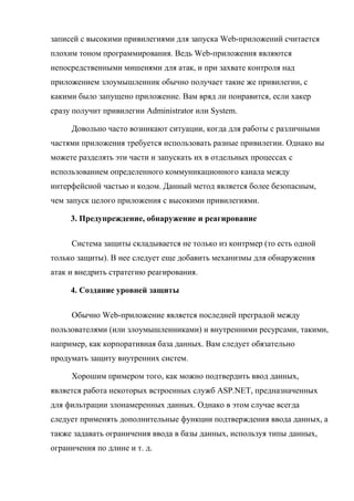 записей с высокими привилегиями для запуска Web-приложений считается
плохим тоном программирования. Ведь Web-приложения являются
непосредственными мишенями для атак, и при захвате контроля над
приложением злоумышленник обычно получает такие же привилегии, с
какими было запущено приложение. Вам вряд ли понравится, если хакер
сразу получит привилегии Administrator или System.
Довольно часто возникают ситуации, когда для работы с различными
частями приложения требуется использовать разные привилегии. Однако вы
можете разделять эти части и запускать их в отдельных процессах с
использованием определенного коммуникационного канала между
интерфейсной частью и кодом. Данный метод является более безопасным,
чем запуск целого приложения с высокими привилегиями.
3. Предупреждение, обнаружение и реагирование
Система защиты складывается не только из контрмер (то есть одной
только защиты). В нее следует еще добавить механизмы для обнаружения
атак и внедрить стратегию реагирования.
4. Создание уровней защиты
Обычно Web-приложение является последней преградой между
пользователями (или злоумышленниками) и внутренними ресурсами, такими,
например, как корпоративная база данных. Вам следует обязательно
продумать защиту внутренних систем.
Хорошим примером того, как можно подтвердить ввод данных,
является работа некоторых встроенных служб ASP.NET, предназначенных
для фильтрации злонамеренных данных. Однако в этом случае всегда
следует применять дополнительные функции подтверждения ввода данных, а
также задавать ограничения ввода в базы данных, используя типы данных,
ограничения по длине и т. д.
 
