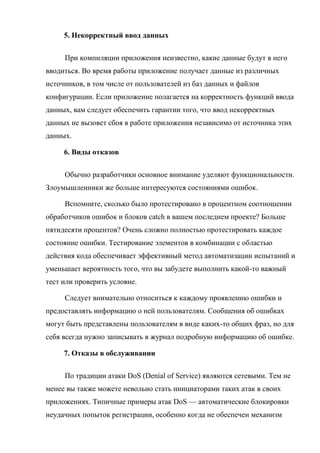 5. Некорректный ввод данных
При компиляции приложения неизвестно, какие данные будут в него
вводиться. Во время работы приложение получает данные из различных
источников, в том числе от пользователей из баз данных и файлов
конфигурации. Если приложение полагается на корректность функций ввода
данных, вам следует обеспечить гарантии того, что ввод некорректных
данных не вызовет сбоя в работе приложения независимо от источника этих
данных.
6. Виды отказов
Обычно разработчики основное внимание уделяют функциональности.
Злоумышленники же больше интересуются состояниями ошибок.
Вспомните, сколько было протестировано в процентном соотношении
обработчиков ошибок и блоков catch в вашем последнем проекте? Больше
пятидесяти процентов? Очень сложно полностью протестировать каждое
состояние ошибки. Тестирование элементов в комбинации с областью
действия кода обеспечивает эффективный метод автоматизации испытаний и
уменьшает вероятность того, что вы забудете выполнить какой-то важный
тест или проверить условие.
Следует внимательно относиться к каждому проявлению ошибки и
предоставлять информацию о ней пользователям. Сообщения об ошибках
могут быть представлены пользователям в виде каких-то общих фраз, но для
себя всегда нужно записывать в журнал подробную информацию об ошибке.
7. Отказы в обслуживании
По традиции атаки DoS (Denial of Service) являются сетевыми. Тем не
менее вы также можете невольно стать инициаторами таких атак в своих
приложениях. Типичные примеры атак DoS — автоматические блокировки
неудачных попыток регистрации, особенно когда не обеспечен механизм
 