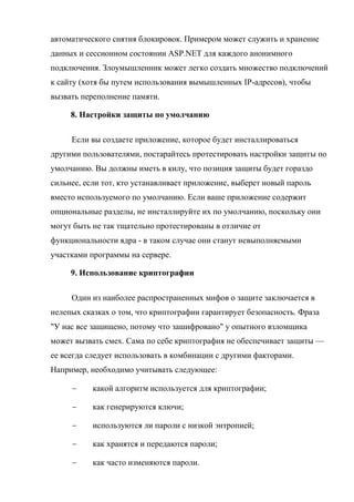 автоматического снятия блокировок. Примером может служить и хранение
данных и сессионном состоянии ASP.NET для каждого анонимного
подключения. Злоумышленник может легко создать множество подключений
к сайту (хотя бы путем использования вымышленных IP-адресов), чтобы
вызвать переполнение памяти.
8. Настройки защиты по умолчанию
Если вы создаете приложение, которое будет инсталлироваться
другими пользователями, постарайтесь протестировать настройки защиты по
умолчанию. Вы должны иметь в килу, что позиция защиты будет гораздо
сильнее, если тот, кто устанавливает приложение, выберет новый пароль
вместо используемого по умолчанию. Если ваше приложение содержит
опциональные разделы, не инсталлируйте их по умолчанию, поскольку они
могут быть не так тщательно протестированы в отличие от
функциональности ядра - в таком случае они станут невыполняемыми
участками программы на сервере.
9. Использование криптографии
Один из наиболее распространенных мифов о защите заключается в
нелепых сказках о том, что криптографии гарантирует безопасность. Фраза
"У нас все защищено, потому что зашифровано" у опытного взломщика
может вызвать смех. Сама по себе криптография не обеспечивает защиты —
ее всегда следует использовать в комбинации с другими факторами.
Например, необходимо учитывать следующее:
 какой алгоритм используется для криптографии;
 как генерируются ключи;
 используются ли пароли с низкой энтропией;
 как хранятся и передаются пароли;
 как часто изменяются пароли.
 