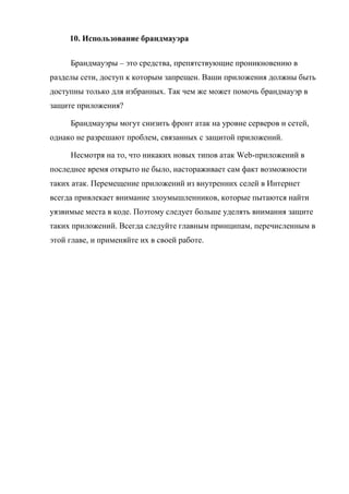 10. Использование брандмауэра
Брандмауэры – это средства, препятствующие проникновению в
разделы сети, доступ к которым запрещен. Ваши приложения должны быть
доступны только для избранных. Так чем же может помочь брандмауэр в
защите приложения?
Брандмауэры могут снизить фронт атак на уровне серверов и сетей,
однако не разрешают проблем, связанных с защитой приложений.
Несмотря на то, что никаких новых типов атак Web-приложений в
последнее время открыто не было, настораживает сам факт возможности
таких атак. Перемещение приложений из внутренних селей в Интернет
всегда привлекает внимание злоумышленников, которые пытаются найти
уязвимые места в коде. Поэтому следует больше уделять внимания защите
таких приложений. Всегда следуйте главным принципам, перечисленным в
этой главе, и применяйте их в своей работе.
 