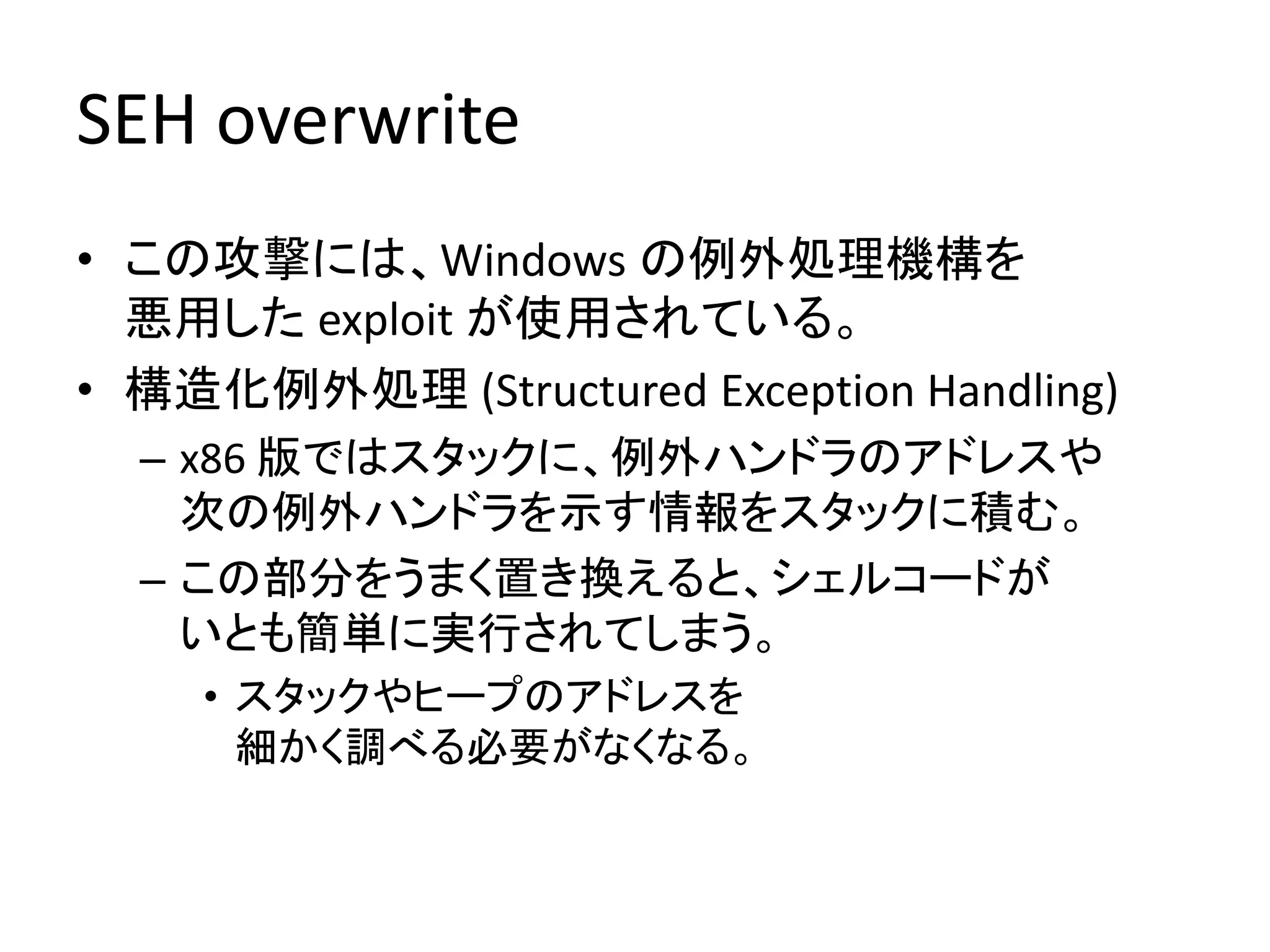 SEH overwrite
• この攻撃には、Windows の例外処理機構を
  悪用した exploit が使用されている。
• 構造化例外処理 (Structured Exception Handling)
  – x86 版ではスタックに、例外ハンドラのアドレスや
    次の例外ハンドラを示す情報をスタックに積む。
  – この部分をうまく置き換えると、シェルコードが
    いとも簡単に実行されてしまう。
    • スタックやヒープのアドレスを
      細かく調べる必要がなくなる。
 