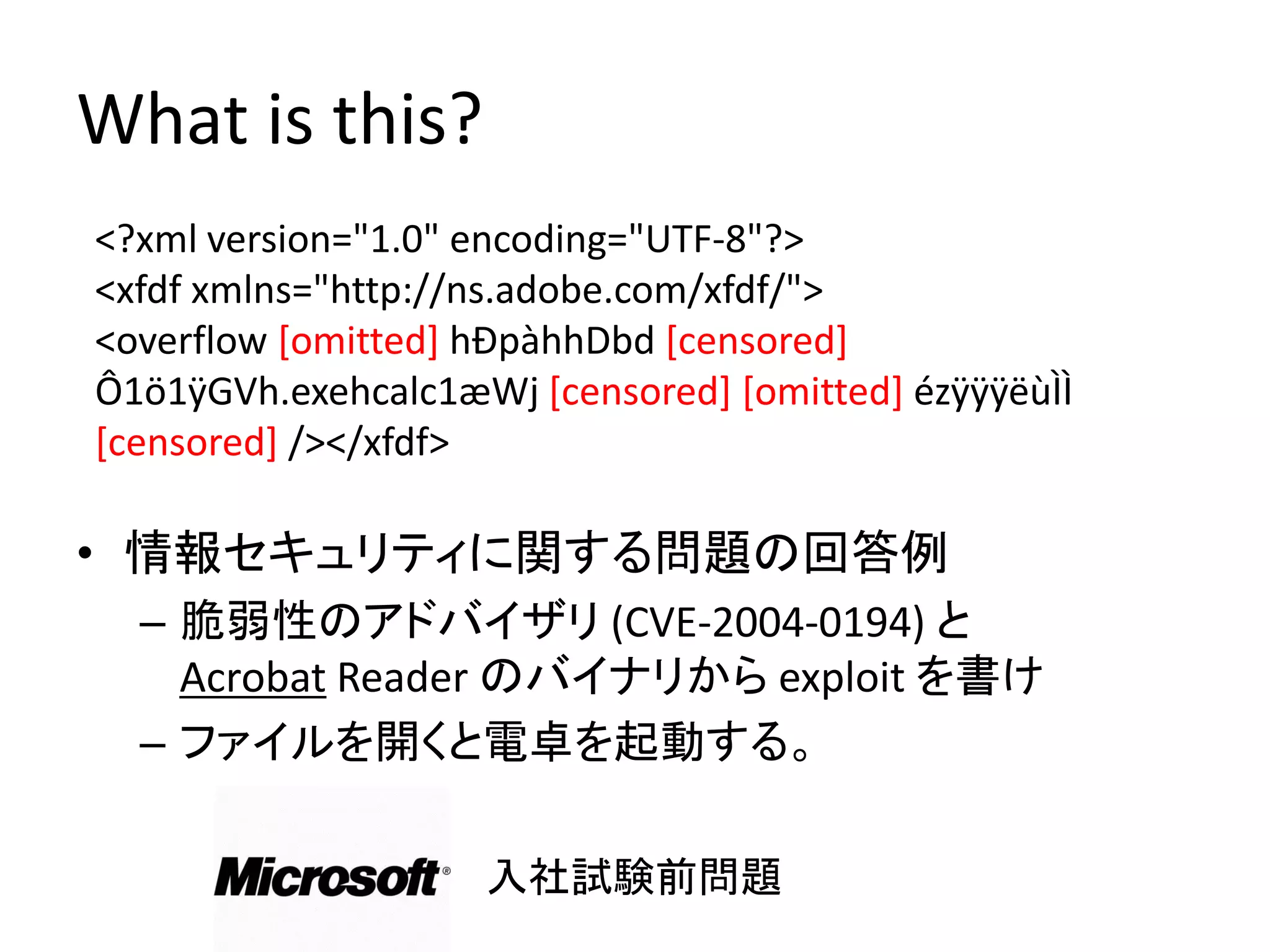 What is this?
<?xml version="1.0" encoding="UTF-8"?>
<xfdf xmlns="http://ns.adobe.com/xfdf/">
<overflow [omitted] hÐpàhhDbd [censored]
Ô1ö1ÿGVh.exehcalc1æWj [censored] [omitted] ézÿÿÿëùÌÌ
[censored] /></xfdf>

• 情報セキュリティに関する問題の回答例
  – 脆弱性のアドバイザリ (CVE-2004-0194) と
    Acrobat Reader のバイナリから exploit を書け
  – ファイルを開くと電卓を起動する。

                    入社試験前問題
 