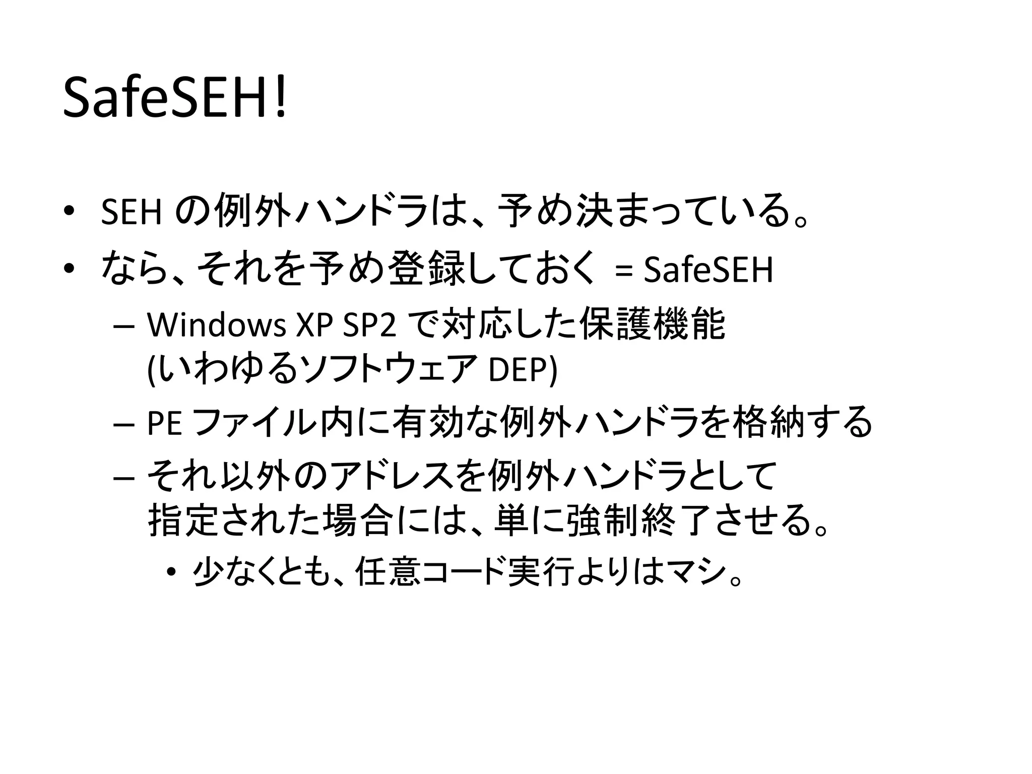 SafeSEH!
• SEH の例外ハンドラは、予め決まっている。
• なら、それを予め登録しておく = SafeSEH
 – Windows XP SP2 で対応した保護機能
   (いわゆるソフトウェア DEP)
 – PE ファイル内に有効な例外ハンドラを格納する
 – それ以外のアドレスを例外ハンドラとして
   指定された場合には、単に強制終了させる。
   • 少なくとも、任意コード実行よりはマシ。
 