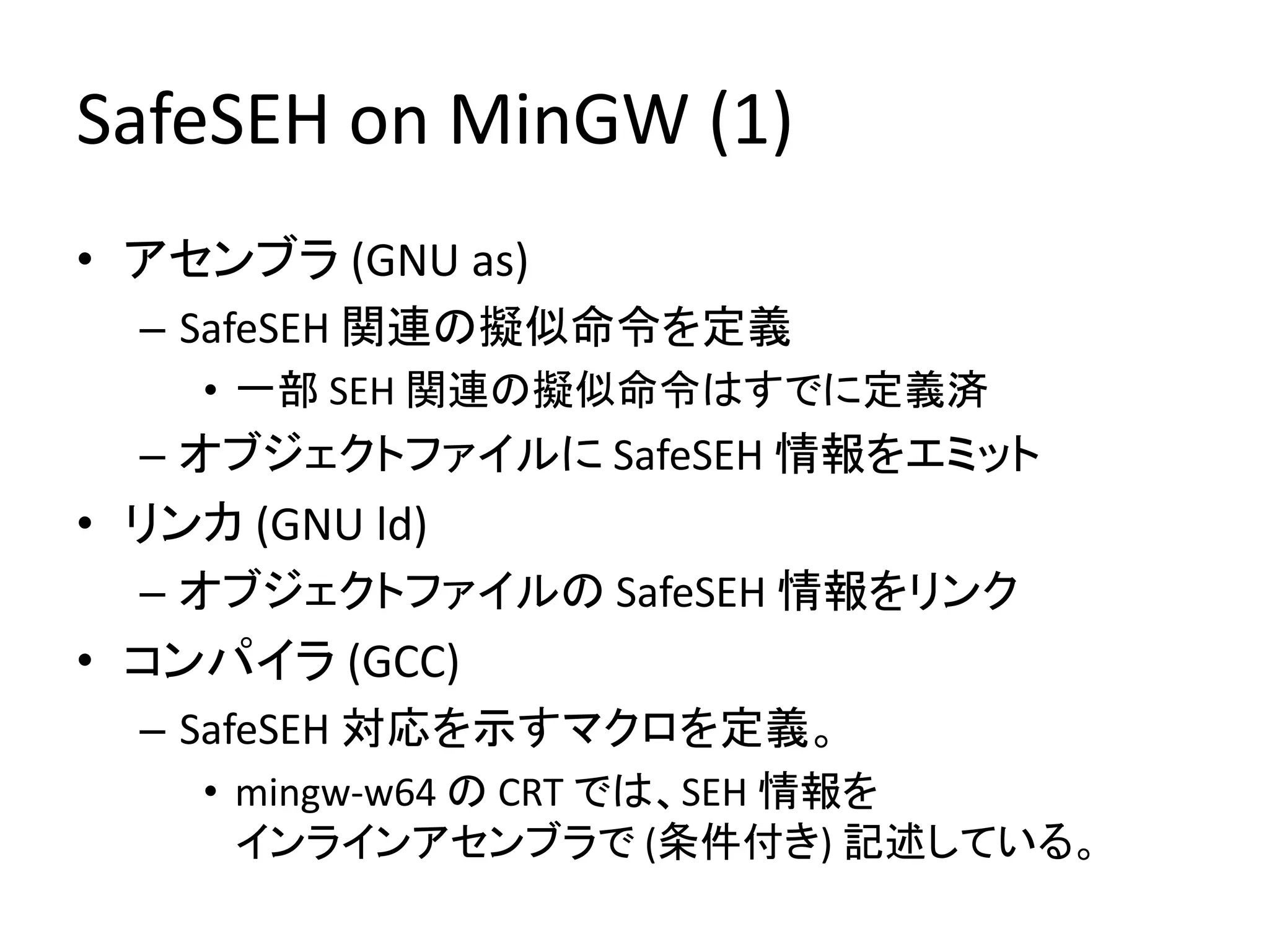 SafeSEH on MinGW (1)
• アセンブラ (GNU as)
  – SafeSEH 関連の擬似命令を定義
     • 一部 SEH 関連の擬似命令はすでに定義済
  – オブジェクトファイルに SafeSEH 情報をエミット
• リンカ (GNU ld)
  – オブジェクトファイルの SafeSEH 情報をリンク
• コンパイラ (GCC)
  – SafeSEH 対応を示すマクロを定義。
     • mingw-w64 の CRT では、SEH 情報を
       インラインアセンブラで (条件付き) 記述している。
 