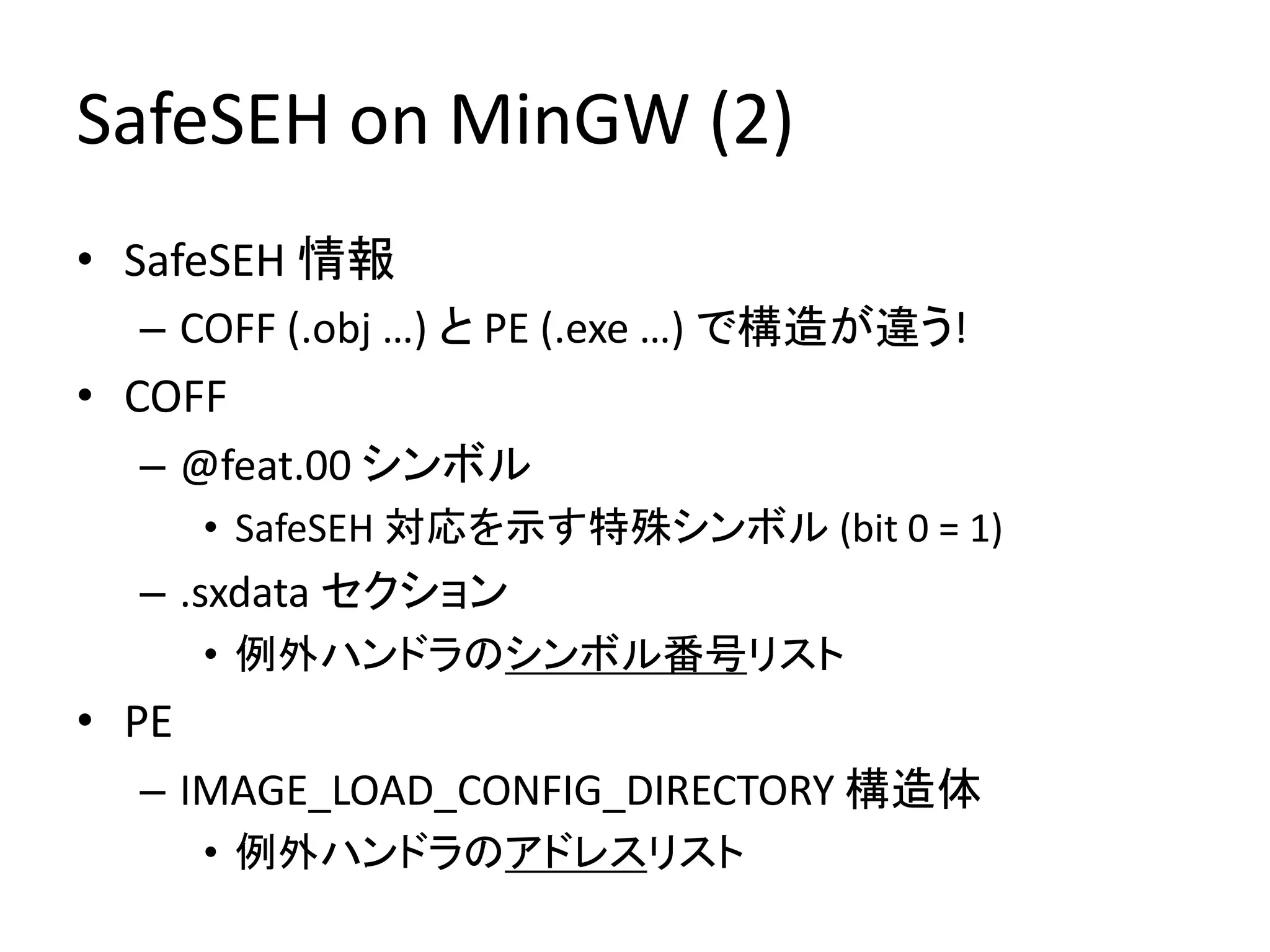 SafeSEH on MinGW (2)
• SafeSEH 情報
  – COFF (.obj …) と PE (.exe …) で構造が違う!
• COFF
  – @feat.00 シンボル
       • SafeSEH 対応を示す特殊シンボル (bit 0 = 1)
  – .sxdata セクション
       • 例外ハンドラのシンボル番号リスト
• PE
  – IMAGE_LOAD_CONFIG_DIRECTORY 構造体
       • 例外ハンドラのアドレスリスト
 