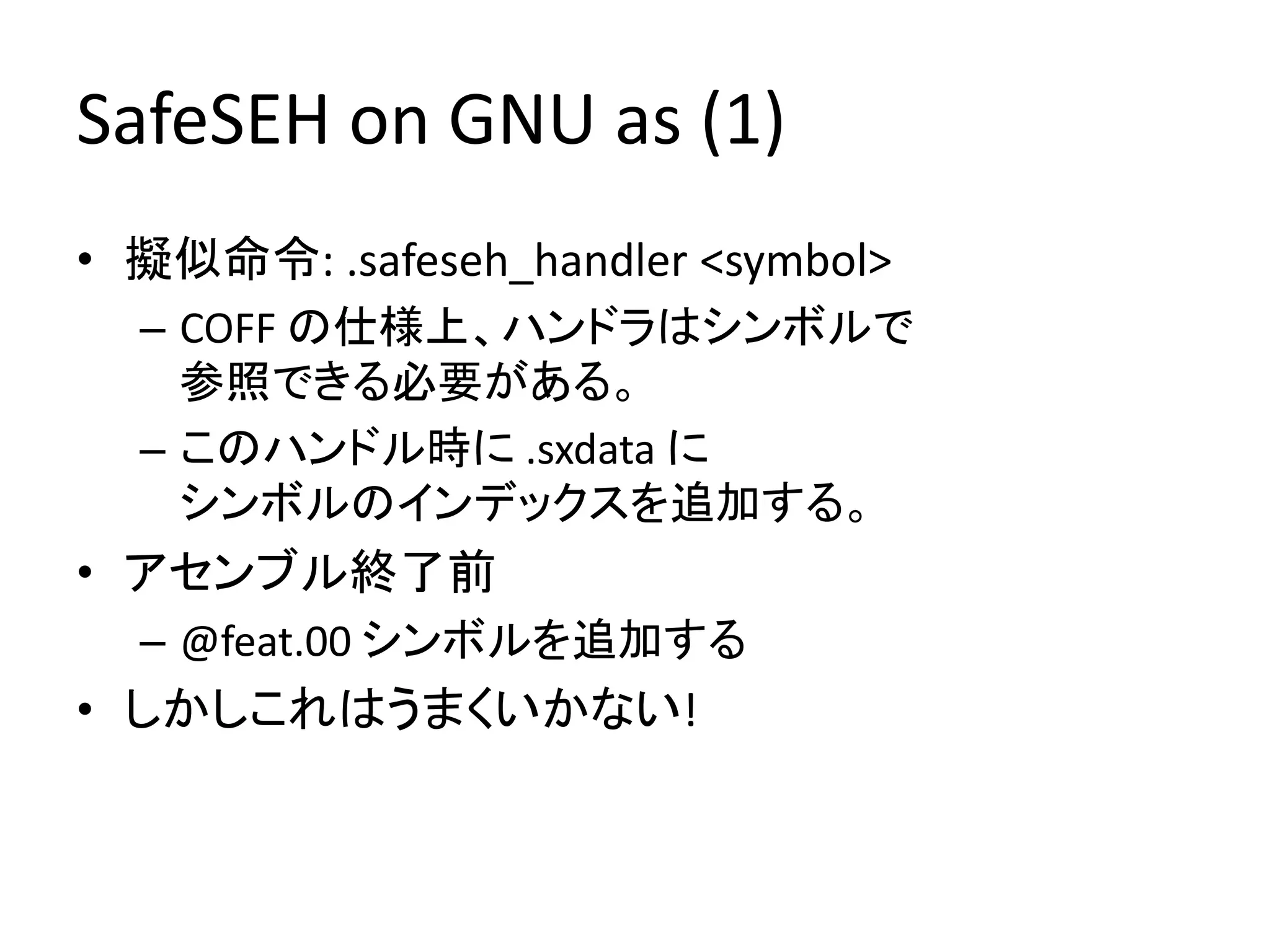 SafeSEH on GNU as (1)
• 擬似命令: .safeseh_handler <symbol>
  – COFF の仕様上、ハンドラはシンボルで
    参照できる必要がある。
  – このハンドル時に .sxdata に
    シンボルのインデックスを追加する。
• アセンブル終了前
  – @feat.00 シンボルを追加する
• しかしこれはうまくいかない!
 