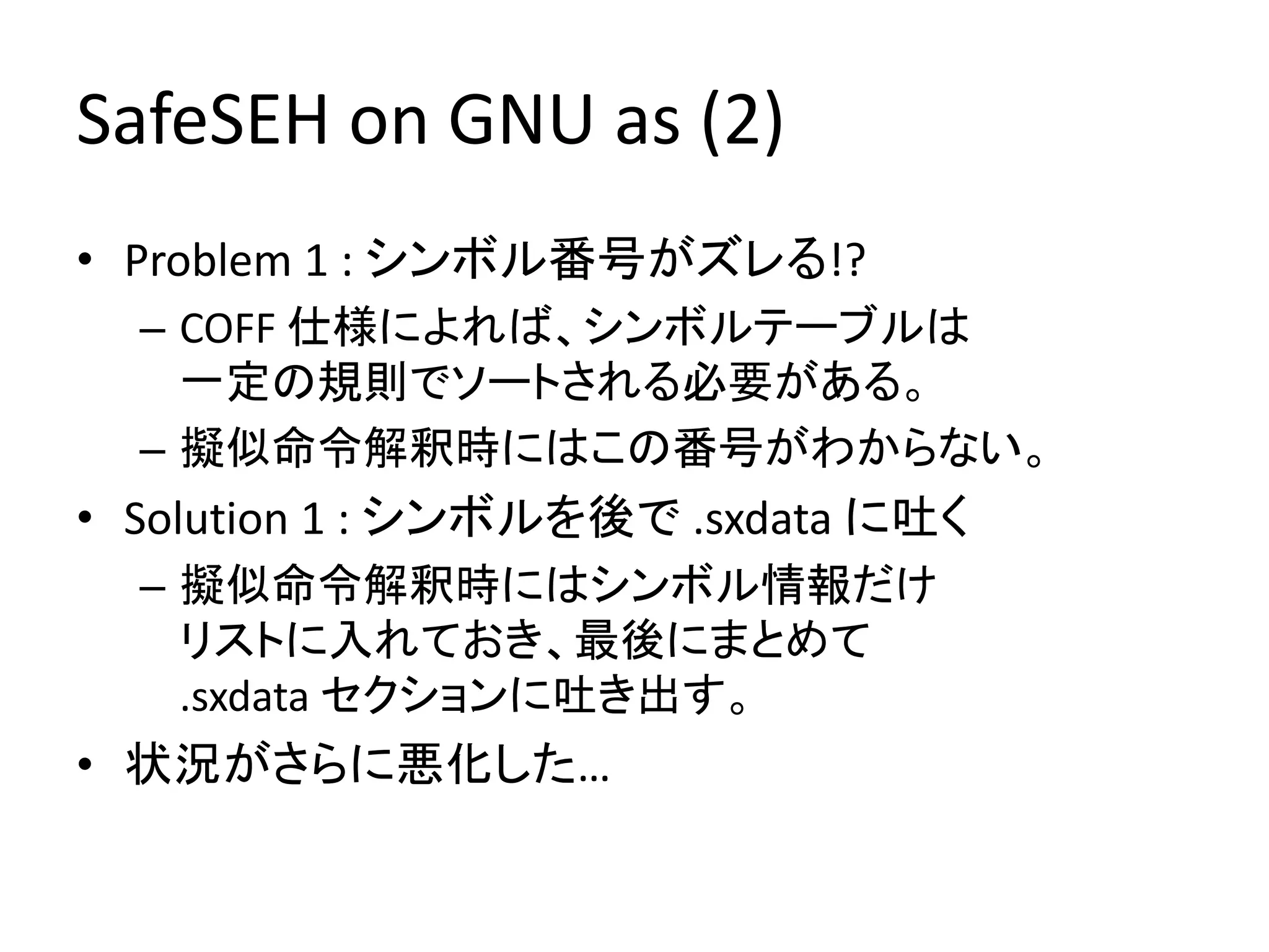 SafeSEH on GNU as (2)
• Problem 1 : シンボル番号がズレる!?
  – COFF 仕様によれば、シンボルテーブルは
    一定の規則でソートされる必要がある。
  – 擬似命令解釈時にはこの番号がわからない。
• Solution 1 : シンボルを後で .sxdata に吐く
  – 擬似命令解釈時にはシンボル情報だけ
    リストに入れておき、最後にまとめて
    .sxdata セクションに吐き出す。
• 状況がさらに悪化した…
 
