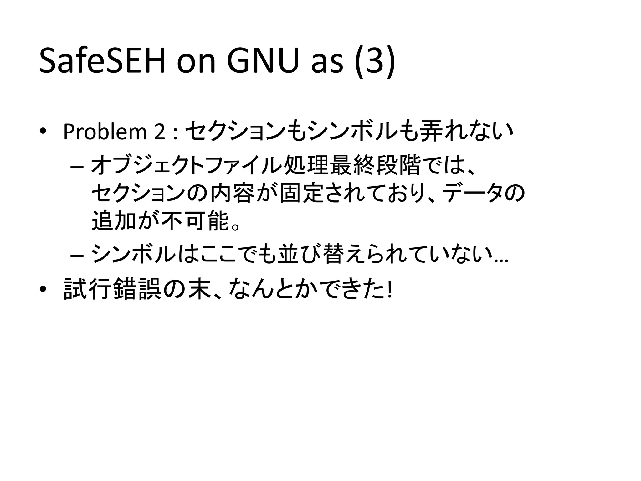 SafeSEH on GNU as (3)
• Problem 2 : セクションもシンボルも弄れない
 – オブジェクトファイル処理最終段階では、
   セクションの内容が固定されており、データの
   追加が不可能。
 – シンボルはここでも並び替えられていない…
• 試行錯誤の末、なんとかできた!
 