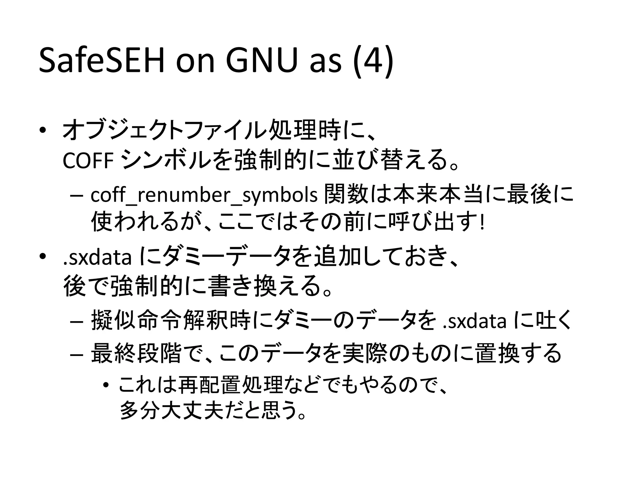SafeSEH on GNU as (4)
• オブジェクトファイル処理時に、
  COFF シンボルを強制的に並び替える。
 – coff_renumber_symbols 関数は本来本当に最後に
   使われるが、ここではその前に呼び出す!
• .sxdata にダミーデータを追加しておき、
  後で強制的に書き換える。
 – 擬似命令解釈時にダミーのデータを .sxdata に吐く
 – 最終段階で、このデータを実際のものに置換する
   • これは再配置処理などでもやるので、
     多分大丈夫だと思う。
 