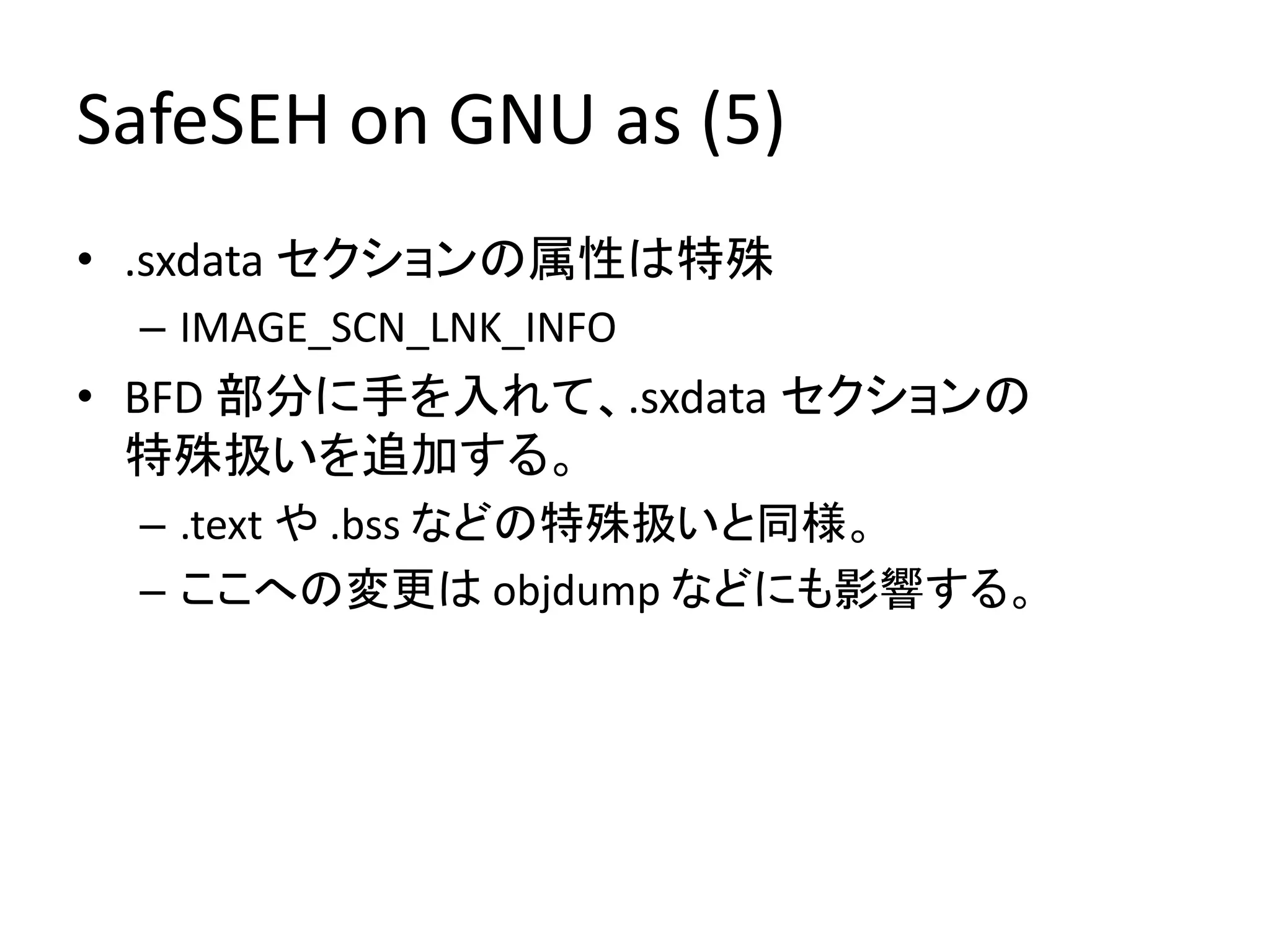 SafeSEH on GNU as (5)
• .sxdata セクションの属性は特殊
 – IMAGE_SCN_LNK_INFO
• BFD 部分に手を入れて、.sxdata セクションの
  特殊扱いを追加する。
 – .text や .bss などの特殊扱いと同様。
 – ここへの変更は objdump などにも影響する。
 