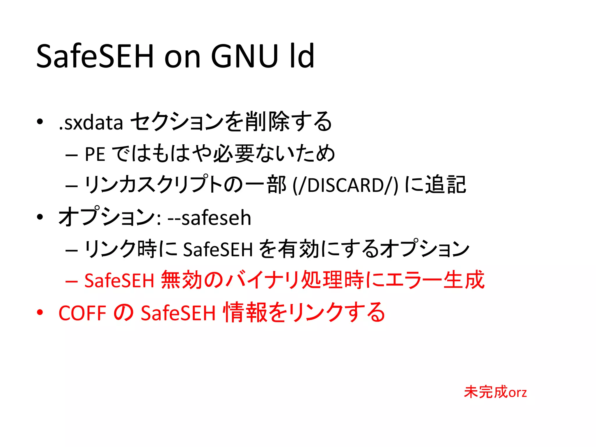 SafeSEH on GNU ld
• .sxdata セクションを削除する
  – PE ではもはや必要ないため
  – リンカスクリプトの一部 (/DISCARD/) に追記
• オプション: --safeseh
  – リンク時に SafeSEH を有効にするオプション
  – SafeSEH 無効のバイナリ処理時にエラー生成
• COFF の SafeSEH 情報をリンクする


                              未完成orz
 