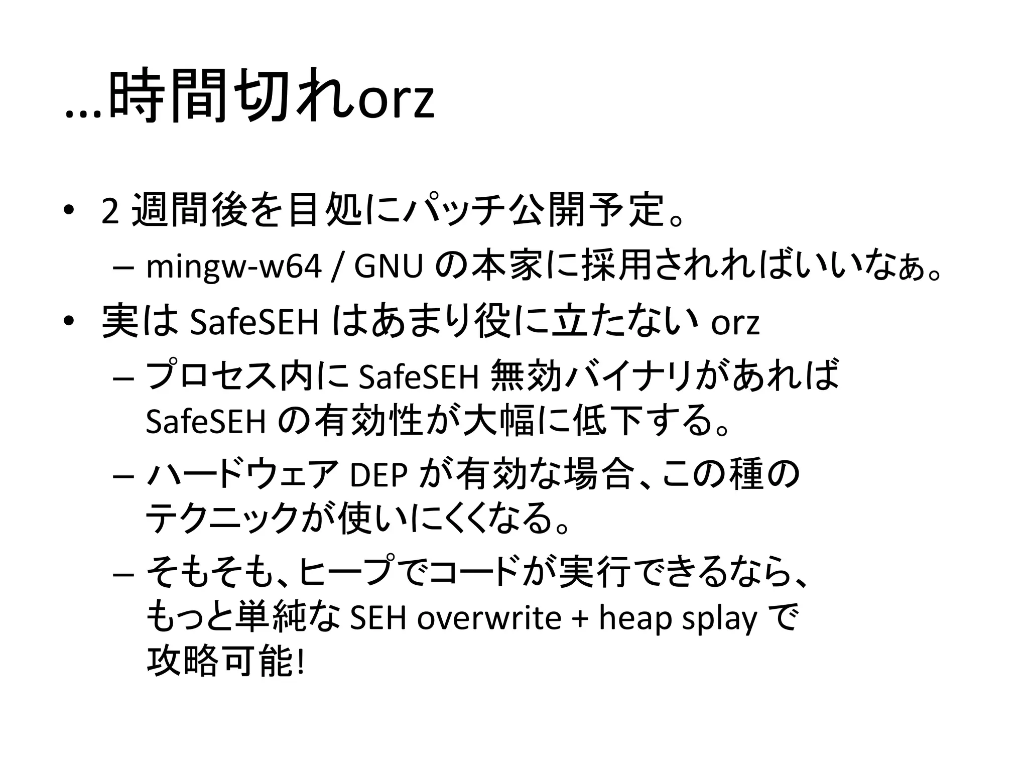 …時間切れorz
• 2 週間後を目処にパッチ公開予定。
 – mingw-w64 / GNU の本家に採用されればいいなぁ。
• 実は SafeSEH はあまり役に立たない orz
 – プロセス内に SafeSEH 無効バイナリがあれば
   SafeSEH の有効性が大幅に低下する。
 – ハードウェア DEP が有効な場合、この種の
   テクニックが使いにくくなる。
 – そもそも、ヒープでコードが実行できるなら、
   もっと単純な SEH overwrite + heap splay で
   攻略可能!
 