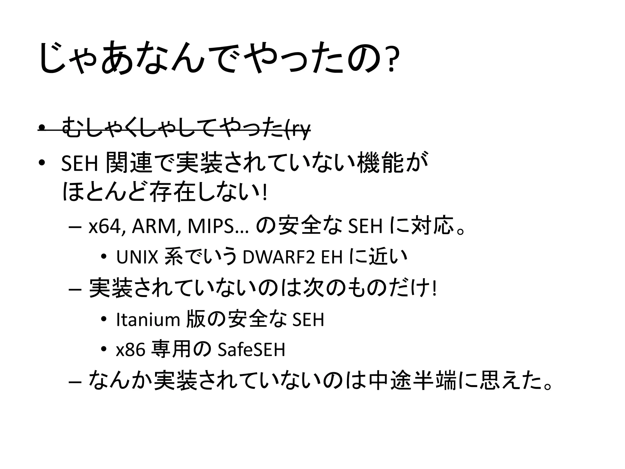 じゃあなんでやったの?
• むしゃくしゃしてやった(ry
• SEH 関連で実装されていない機能が
  ほとんど存在しない!
 – x64, ARM, MIPS… の安全な SEH に対応。
   • UNIX 系でいう DWARF2 EH に近い
 – 実装されていないのは次のものだけ!
   • Itanium 版の安全な SEH
   • x86 専用の SafeSEH
 – なんか実装されていないのは中途半端に思えた。
 