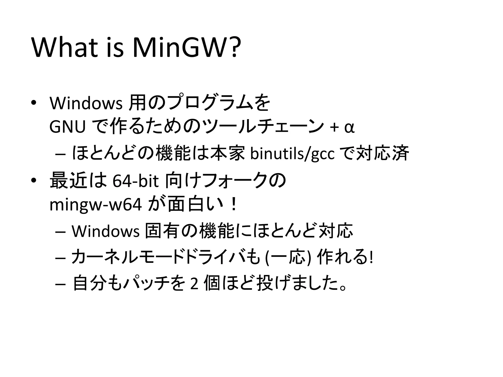 What is MinGW?
• Windows 用のプログラムを
  GNU で作るためのツールチェーン + α
 – ほとんどの機能は本家 binutils/gcc で対応済
• 最近は 64-bit 向けフォークの
  mingw-w64 が面白い！
 – Windows 固有の機能にほとんど対応
 – カーネルモードドライバも (一応) 作れる!
 – 自分もパッチを 2 個ほど投げました。
 