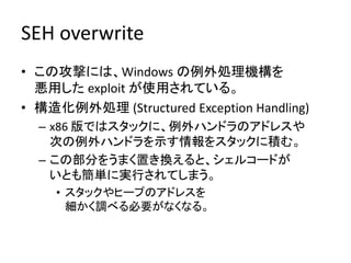 SEH overwrite
• この攻撃には、Windows の例外処理機構を
  悪用した exploit が使用されている。
• 構造化例外処理 (Structured Exception Handling)
  – x86 版ではスタックに、例外ハンドラのアドレスや
    次の例外ハンドラを示す情報をスタックに積む。
  – この部分をうまく置き換えると、シェルコードが
    いとも簡単に実行されてしまう。
    • スタックやヒープのアドレスを
      細かく調べる必要がなくなる。
 