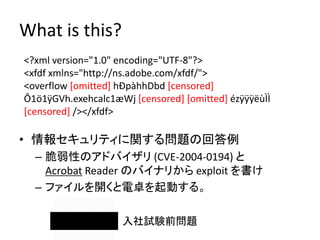What is this?
<?xml version="1.0" encoding="UTF-8"?>
<xfdf xmlns="http://ns.adobe.com/xfdf/">
<overflow [omitted] hÐpàhhDbd [censored]
Ô1ö1ÿGVh.exehcalc1æWj [censored] [omitted] ézÿÿÿëùÌÌ
[censored] /></xfdf>

• 情報セキュリティに関する問題の回答例
  – 脆弱性のアドバイザリ (CVE-2004-0194) と
    Acrobat Reader のバイナリから exploit を書け
  – ファイルを開くと電卓を起動する。

                    入社試験前問題
 