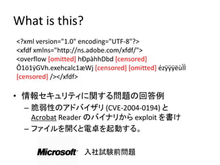 What is this?
<?xml version="1.0" encoding="UTF-8"?>
<xfdf xmlns="http://ns.adobe.com/xfdf/">
<overflow [omitted] hÐpàhhDbd [censored]
Ô1ö1ÿGVh.exehcalc1æWj [censored] [omitted] ézÿÿÿëùÌÌ
[censored] /></xfdf>

• 情報セキュリティに関する問題の回答例
  – 脆弱性のアドバイザリ (CVE-2004-0194) と
    Acrobat Reader のバイナリから exploit を書け
  – ファイルを開くと電卓を起動する。

                    入社試験前問題
 
