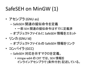 SafeSEH on MinGW (1)
• アセンブラ (GNU as)
  – SafeSEH 関連の擬似命令を定義
     • 一部 SEH 関連の擬似命令はすでに定義済
  – オブジェクトファイルに SafeSEH 情報をエミット
• リンカ (GNU ld)
  – オブジェクトファイルの SafeSEH 情報をリンク
• コンパイラ (GCC)
  – SafeSEH 対応を示すマクロを定義。
     • mingw-w64 の CRT では、SEH 情報を
       インラインアセンブラで (条件付き) 記述している。
 