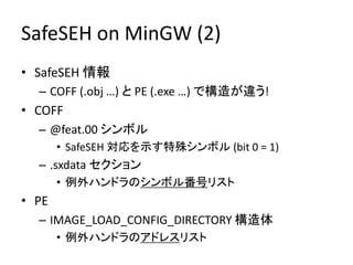 SafeSEH on MinGW (2)
• SafeSEH 情報
  – COFF (.obj …) と PE (.exe …) で構造が違う!
• COFF
  – @feat.00 シンボル
       • SafeSEH 対応を示す特殊シンボル (bit 0 = 1)
  – .sxdata セクション
       • 例外ハンドラのシンボル番号リスト
• PE
  – IMAGE_LOAD_CONFIG_DIRECTORY 構造体
       • 例外ハンドラのアドレスリスト
 