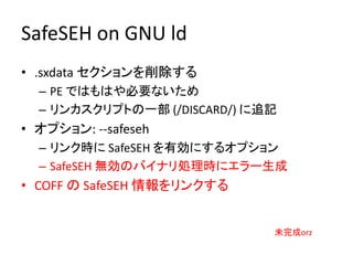 SafeSEH on GNU ld
• .sxdata セクションを削除する
  – PE ではもはや必要ないため
  – リンカスクリプトの一部 (/DISCARD/) に追記
• オプション: --safeseh
  – リンク時に SafeSEH を有効にするオプション
  – SafeSEH 無効のバイナリ処理時にエラー生成
• COFF の SafeSEH 情報をリンクする


                              未完成orz
 