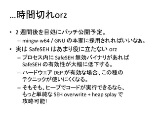 …時間切れorz
• 2 週間後を目処にパッチ公開予定。
 – mingw-w64 / GNU の本家に採用されればいいなぁ。
• 実は SafeSEH はあまり役に立たない orz
 – プロセス内に SafeSEH 無効バイナリがあれば
   SafeSEH の有効性が大幅に低下する。
 – ハードウェア DEP が有効な場合、この種の
   テクニックが使いにくくなる。
 – そもそも、ヒープでコードが実行できるなら、
   もっと単純な SEH overwrite + heap splay で
   攻略可能!
 
