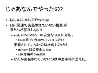 じゃあなんでやったの?
• むしゃくしゃしてやった(ry
• SEH 関連で実装されていない機能が
  ほとんど存在しない!
 – x64, ARM, MIPS… の安全な SEH に対応。
   • UNIX 系でいう DWARF2 EH に近い
 – 実装されていないのは次のものだけ!
   • Itanium 版の安全な SEH
   • x86 専用の SafeSEH
 – なんか実装されていないのは中途半端に思えた。
 