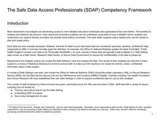 1
The Safe Data Access Professionals (SDAP) Competency Framework
Introduction
More researchers and analysts are demanding access to more detailed data about individuals and organisations than ever before. The benefits for
analysis and research are obvious: more robust and innovative analyses can be undertaken using data of such a detailed nature; analysts and
researchers can explore themes and delve into strands never before uncovered. This work better supports policy-makers who use the results to
plan and create policy.
Such data are now routinely accessed. However, the level of detail is such that these data are considered ‘personal, sensitive, confidential’ data
(organisations differ in how they formally apply the definition: for example, the Office for National Statistics applies the label ‘Controlled’; Public
Health England consider such data to be ‘Personally Identifiable’). As such, access to these data are typically made available in a ‘Safe Setting’
(also known as a Safe Haven, Research Data Centre, or Secure Data Environment) to ensure the confidentiality of the data is preserved.
Researchers and analysts (users) can access the Safe Setting to view and analyse the data. The results of their analyses are returned to them,
subject to a review of Statistical Disclosure Control by service staff, to make sure the results do not reveal the identity, and/or, confidential
information about a data subject.
A number of Safe Settings now exist, and include the Office for National Statistics (ONS) Virtual Microdata Laboratory (VML) or Secure Research
Service (SRS), the UK Data Service Secure Lab and the HM Revenue and Customs (HMRC) Datalab. Charities including The Health Foundation
and Cancer Research UK have established their own Safe Settings in order to acquire confidential data for use by their analysts1
.
The number of staff employed by these services has grown, particularly since the VML was launched in 2004. Staff deal with a variety of issues,
including (but not limited to):
● Training users about how to use the Safe Setting
● Undertaking SDC of outputs
● Day-to-day management of users
1 Throughout this document, ‘analyst’ and ‘researcher’ may be used interchangeably. Generally, some organisations will provide a Safe Setting for their ‘analysts’;
‘researchers’ may be accessing a Safe Setting not attached to their university, but which is provided as a ‘service’. Either way, the term refers to somebody
accessing confidential/sensitive data for statistical purposes.
 