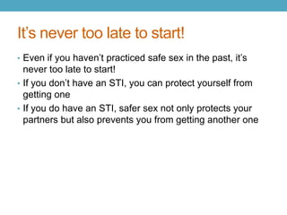 It’s never too late to start!
• Even if you haven’t practiced safe sex in the past, it’s
  never too late to start!
• If you don’t have an STI, you can protect yourself from
  getting one
• If you do have an STI, safer sex not only protects your
  partners but also prevents you from getting another one
 