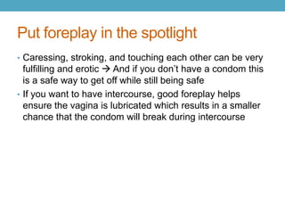 Put foreplay in the spotlight
• Caressing, stroking, and touching each other can be very
  fulfilling and erotic  And if you don’t have a condom this
  is a safe way to get off while still being safe
• If you want to have intercourse, good foreplay helps
  ensure the vagina is lubricated which results in a smaller
  chance that the condom will break during intercourse
 