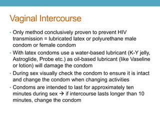 Vaginal Intercourse
• Only method conclusively proven to prevent HIV
  transmission = lubricated latex or polyurethane male
  condom or female condom
• With latex condoms use a water-based lubricant (K-Y jelly,
  Astroglide, Probe etc.) as oil-based lubricant (like Vaseline
  or lotion) will damage the condom
• During sex visually check the condom to ensure it is intact
  and change the condom when changing activities
• Condoms are intended to last for approximately ten
  minutes during sex  if intercourse lasts longer than 10
  minutes, change the condom
 