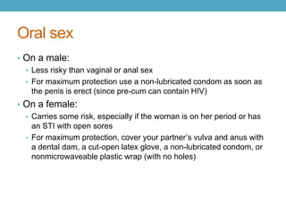 Oral sex
• On a male:
  • Less risky than vaginal or anal sex
  • For maximum protection use a non-lubricated condom as soon as
    the penis is erect (since pre-cum can contain HIV)
• On a female:
  • Carries some risk, especially if the woman is on her period or has
    an STI with open sores
  • For maximum protection, cover your partner’s vulva and anus with
    a dental dam, a cut-open latex glove, a non-lubricated condom, or
    nonmicrowaveable plastic wrap (with no holes)
 
