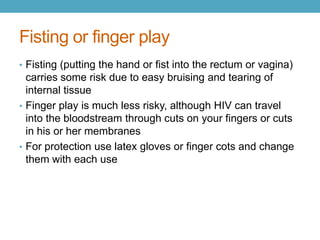 Fisting or finger play
• Fisting (putting the hand or fist into the rectum or vagina)
  carries some risk due to easy bruising and tearing of
  internal tissue
• Finger play is much less risky, although HIV can travel
  into the bloodstream through cuts on your fingers or cuts
  in his or her membranes
• For protection use latex gloves or finger cots and change
  them with each use
 