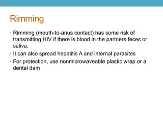Rimming
• Rimming (mouth-to-anus contact) has some risk of
  transmitting HIV if there is blood in the partners feces or
  saliva.
• It can also spread hepatitis A and internal parasites
• For protection, use nonmicrowaveable plastic wrap or a
  dental dam
 