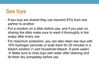 Sex toys
• If sex toys are shared they can transmit STIs from one
  partner to another.
• Put a condom on a dildo before use, and if you plan on
  sharing the dildo make sure to wash it thoroughly in hot
  soapy after every use
• For maximum protection, you can also clean sex toys with
  10% hydrogen peroxide or soak them for 20 minutes in a
  bleach solution (1 part household bleach, 9 parts water)
   Make sure to rinse toys with water after cleaning and
  let them dry completely before use
 