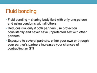 Fluid bonding
• Fluid bonding = sharing body fluid with only one person
  and using condoms with all others
• Reduces risk only if both partners use protection
  consistently and never have unprotected sex with other
  partners
• Exposure to several partners, either your own or through
  your partner’s partners increases your chances of
  contracting an STI
 