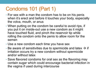 Condoms 101 (Part 1)
• For sex with a man the condom has to be on his penis
    when it’s erect and before it touches your body, especially
    the volva, mouth, or anus
•   When putting on the condom be careful to avoid rips, if
    you put it on inside-out use a new condom as it might
    have touched fluid, and pinch the reservoir tip while
    rolling the condom onto the penis to allow room for the
    semen
•   Use a new condom each time you have sex
•   Be aware of sensitivities due to spermicide and latex  if
    irritation occurs try a new condom without spermicide
    and/or without latex
•   Save flavored condoms for oral sex as the flavoring may
    contain sugar which could encourage bacterial infection in
    the vagina if used during intercourse
 
