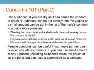 Condoms 101 (Part 2)
• Use a lubricant if you are dry as it can cause the condom
 to break  Lubricant can be put directly into the vagina or
 a small amount can be put in the tip of the male’s condom
 to provide extra pleasure
  • Warning: too much lubricant added inside the condom may cause
    the condom to slip off
  • Only use water-soluble lubricants with latex condoms as oil-based
    lubricants will damage the rubber and destroy the protection
• Female condoms can be useful if your male partner can’t
 or won’t use other condoms  you can use small amount
 of any lubricant (including oil-based) inside the pouch or
 on the penis but don’t use a spermicide as a lunricant
 